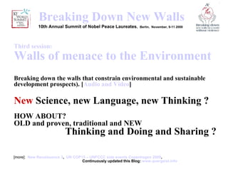 [object Object],Breaking  Down New Walls 10th Annual Summit of Nobel Peace Laureates ,  Berlin,  November, 9-11 2009    Third session:  Walls of menace to the Environment   Breaking down the walls that constrain environmental and sustainable development prospects). [ Audio and Video ] New  Science, new Language, new Thinking ?   HOW ABOUT?  OLD and proven, traditional and NEW  Thinking and Doing and Sharing ? 