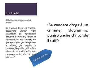 Il re è nudo!
Gli Anti anti sette (counter cults)
dicono:

Se il plagio fosse un crimine,
dovremmo
punire
“ogni
situazione di dipendenza
emotiva e mentale, come la
relazione fra due amanti, fra
genitori e figli, fra insegnante
e alunno, fra medico e
paziente,fra guida spirituale e
discepolo e molte altre che
ricorrono nella vita di ogni
giorno…”

•Se vendere droga è un
crimine,
dovremmo
punire anche chi vende
il caffè

 