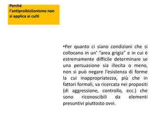 Perché
l'antiproibiziionismo non
si applica ai culti

•Per quanto ci siano condizioni che si
collocano in un' “area grigia” e in cui è
estremamente difficile determinare se
una persuasione sia illecita o meno,
non si può negare l'esistenza di forme
la cui inappropriatezza, più che in
fattori formali, va ricercata nei propositi
(di aggressione, controllo, ecc.) che
sono
riconoscibili
da
elementi
presuntivi piuttosto ovvi.

 