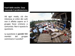 Fuori dalle secche. Cosa
nasconde il proibizionismo
Ad ogni modo, ciò che
interessa ai critici dei culti
non è affatto sapere se il
gruppo fosse cristiano o
comunista. Non è questa la
questione.

La questione è perchè 900
membri
del
gruppo
commisero il suicidio?

 