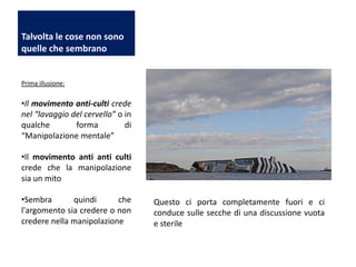 Talvolta le cose non sono
quelle che sembrano

Prima illusione:

•Il movimento anti-culti crede
nel “lavaggio del cervello” o in
qualche
forma
di
“Manipolazione mentale”
•Il movimento anti anti culti
crede che la manipolazione
sia un mito
•Sembra
quindi
che
l'argomento sia credere o non
credere nella manipolazione

Questo ci porta completamente fuori e ci
conduce sulle secche di una discussione vuota
e sterile

 