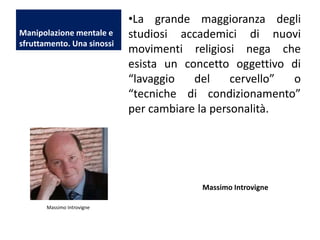 Manipolazione mentale e
sfruttamento. Una sinossi

•La grande maggioranza degli
studiosi accademici di nuovi
movimenti religiosi nega che
esista un concetto oggettivo di
“lavaggio
del
cervello”
o
“tecniche di condizionamento”
per cambiare la personalità.

Massimo Introvigne
Massimo Introvigne

 