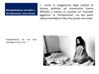 Manipolazione mentale e
sfruttamento. Una sinossi

Probabilmente ciò che
Introvigne è vero, ma......

dice

•… anche la maggioranza degli studiosi di
Scienze politiche ed economiche hanno
difficoltà a trovare un accordo sul “concetto
oggettivo” di “sfruttamento”, ma ben pochi
sottoscriverebbero l'idea che questo non esista.

 