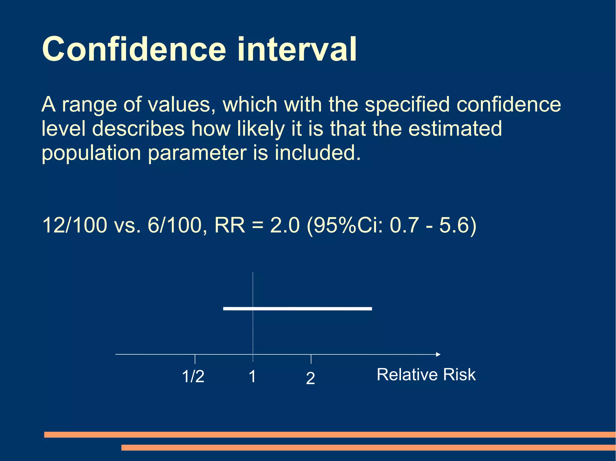 Confidence interval
A range of values, which with the specified confidence
level describes how likely it is that the estimated
population parameter is included.


12/100 vs. 6/100, RR = 2.0 (95%Ci: 0.7 - 5.6)




              1/2    1     2      Relative Risk
 