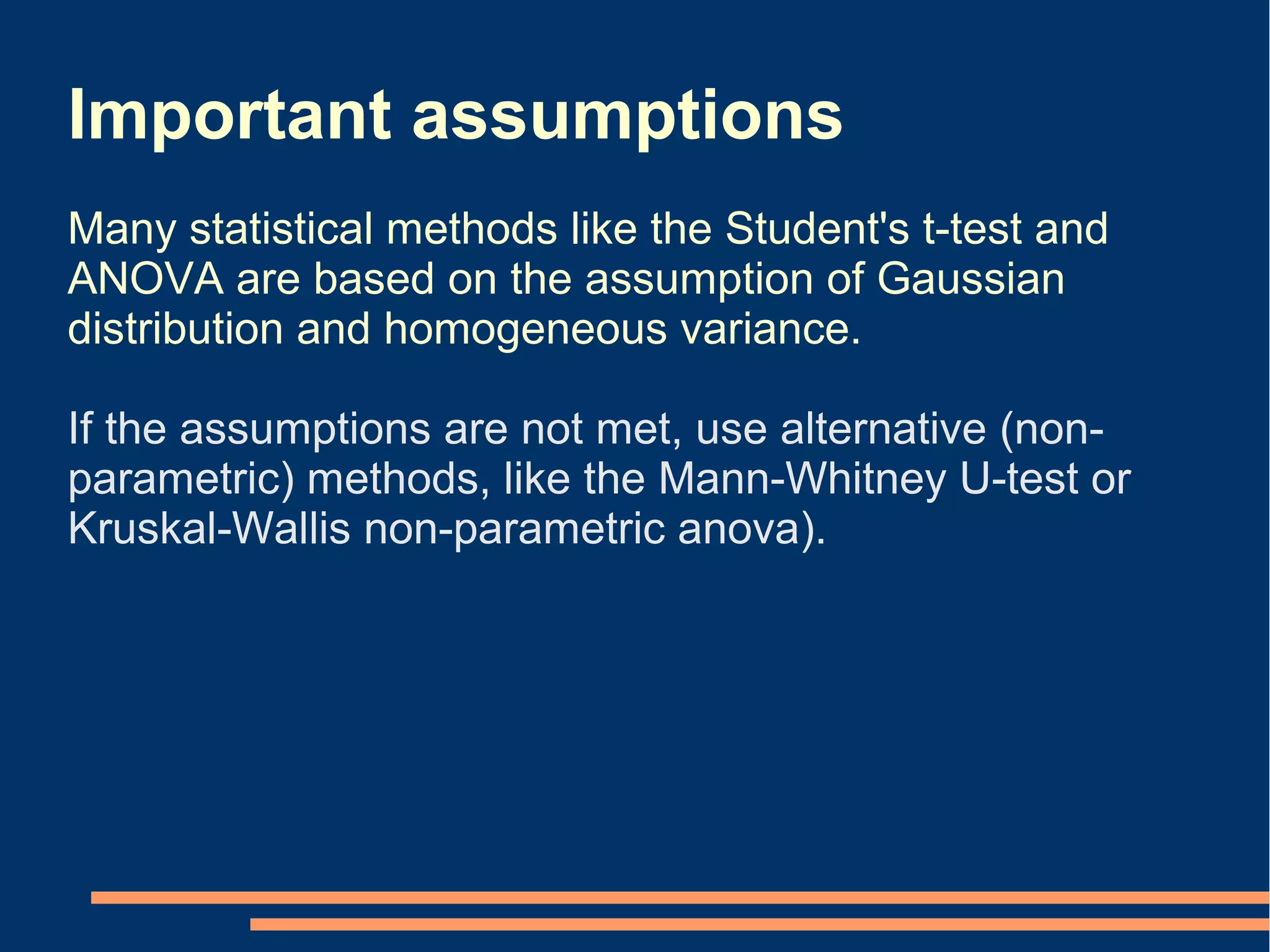 Important assumptions
Many statistical methods like the Student's t-test and
ANOVA are based on the assumption of Gaussian
distribution and homogeneous variance.

If the assumptions are not met, use alternative (non-
parametric) methods, like the Mann-Whitney U-test or
Kruskal-Wallis non-parametric anova).
 