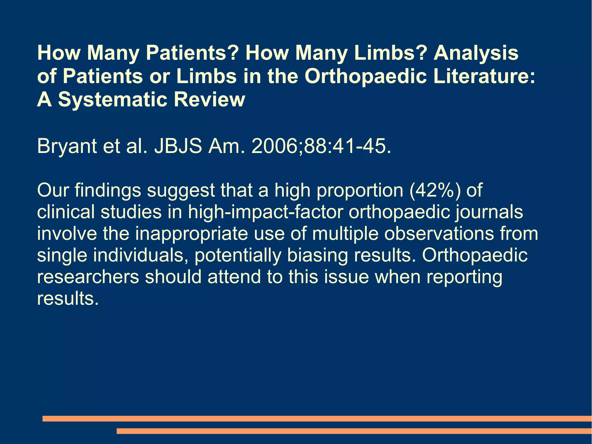 How Many Patients? How Many Limbs? Analysis
of Patients or Limbs in the Orthopaedic Literature:
A Systematic Review

Bryant et al. JBJS Am. 2006;88:41-45.

Our findings suggest that a high proportion (42%) of
clinical studies in high-impact-factor orthopaedic journals
involve the inappropriate use of multiple observations from
single individuals, potentially biasing results. Orthopaedic
researchers should attend to this issue when reporting
results.
 