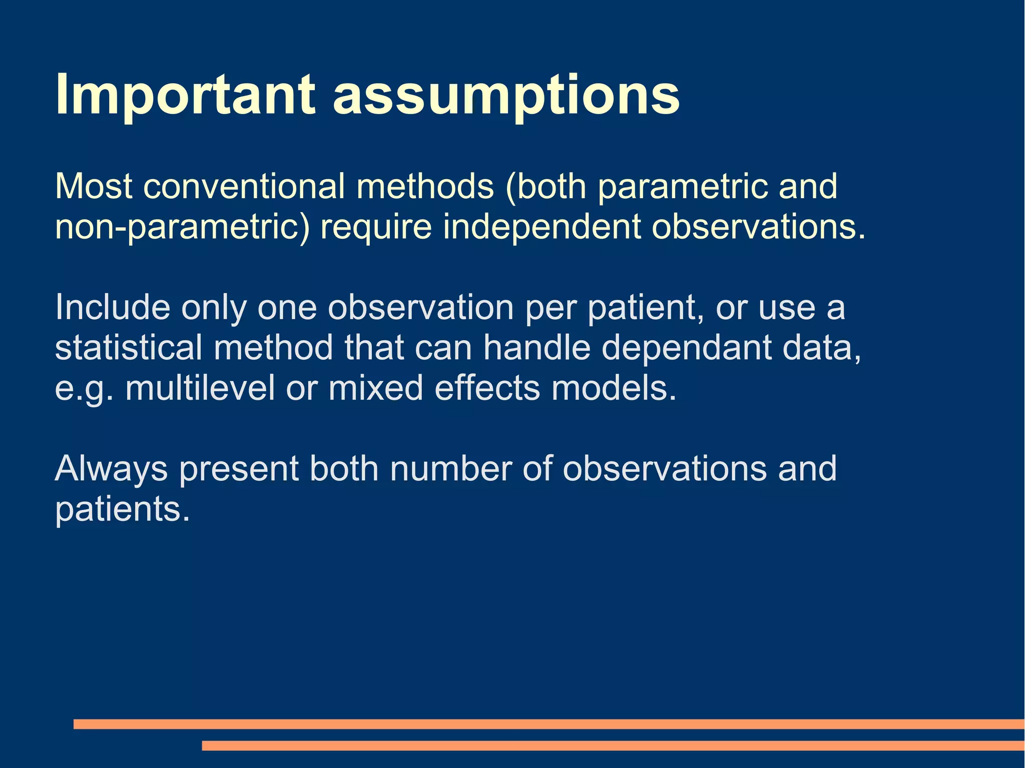 Important assumptions
Most conventional methods (both parametric and
non-parametric) require independent observations.

Include only one observation per patient, or use a
statistical method that can handle dependant data,
e.g. multilevel or mixed effects models.

Always present both number of observations and
patients.
 