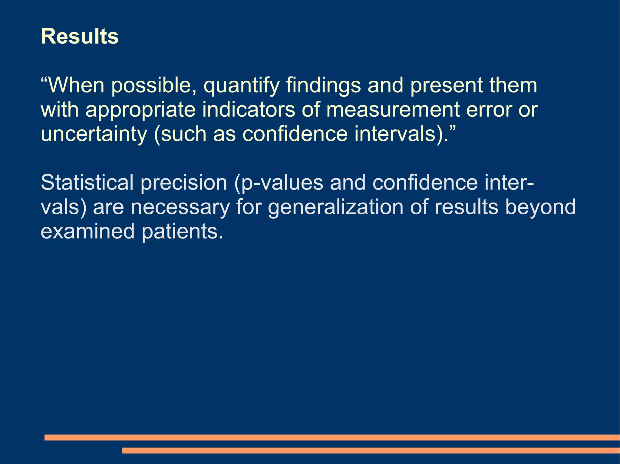 Results

“When possible, quantify findings and present them
with appropriate indicators of measurement error or
uncertainty (such as confidence intervals).”

Statistical precision (p-values and confidence inter-
vals) are necessary for generalization of results beyond
examined patients.
 