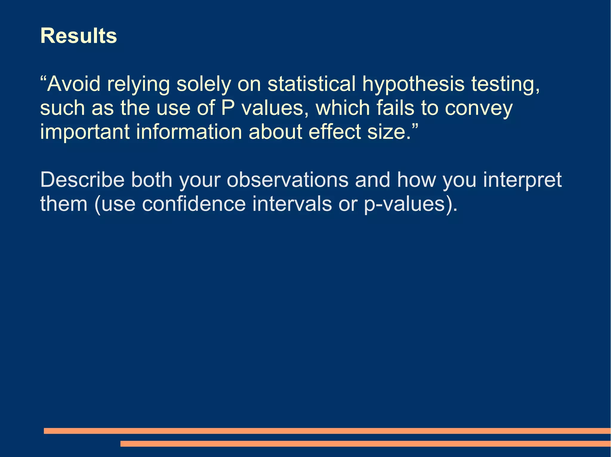 Results

“Avoid relying solely on statistical hypothesis testing,
such as the use of P values, which fails to convey
important information about effect size.”

Describe both your observations and how you interpret
them (use confidence intervals or p-values).
 