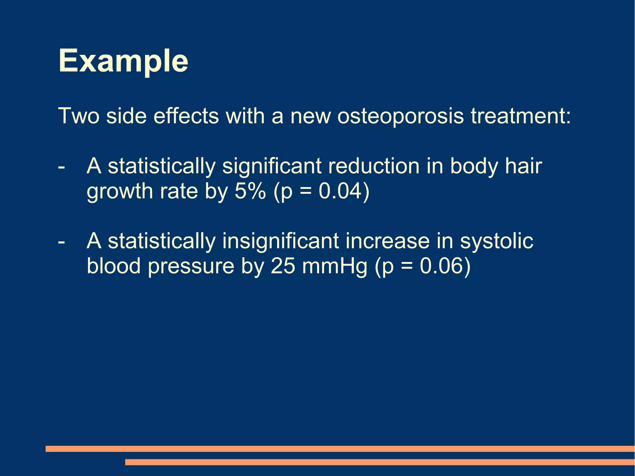 Example
Two side effects with a new osteoporosis treatment:

- A statistically significant reduction in body hair
  growth rate by 5% (p = 0.04)

- A statistically insignificant increase in systolic
  blood pressure by 25 mmHg (p = 0.06)
 