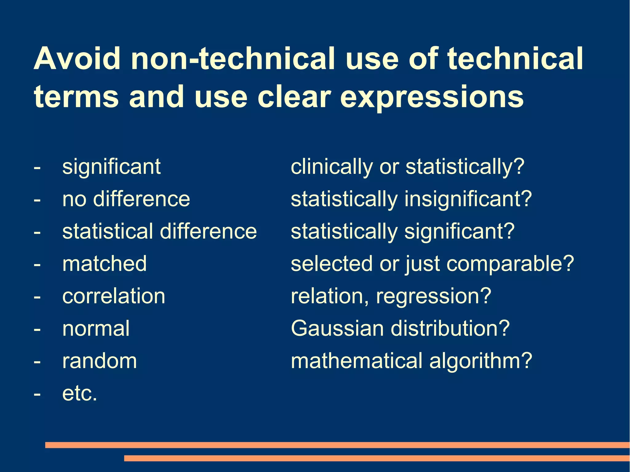 Avoid non-technical use of technical
terms and use clear expressions

-   significant              clinically or statistically?
-   no difference            statistically insignificant?
-   statistical difference   statistically significant?
-   matched                  selected or just comparable?
-   correlation              relation, regression?
-   normal                   Gaussian distribution?
-   random                   mathematical algorithm?
-   etc.
 