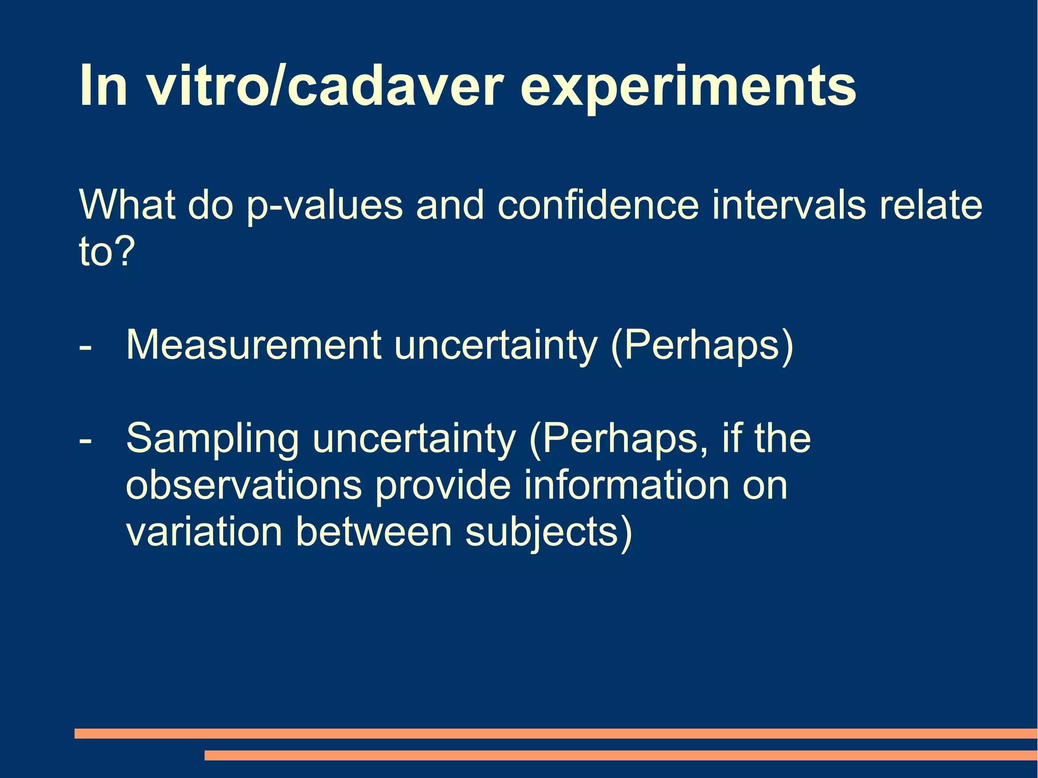 In vitro/cadaver experiments
What do p-values and confidence intervals relate
to?

- Measurement uncertainty (Perhaps)

- Sampling uncertainty (Perhaps, if the
  observations provide information on
  variation between subjects)
 