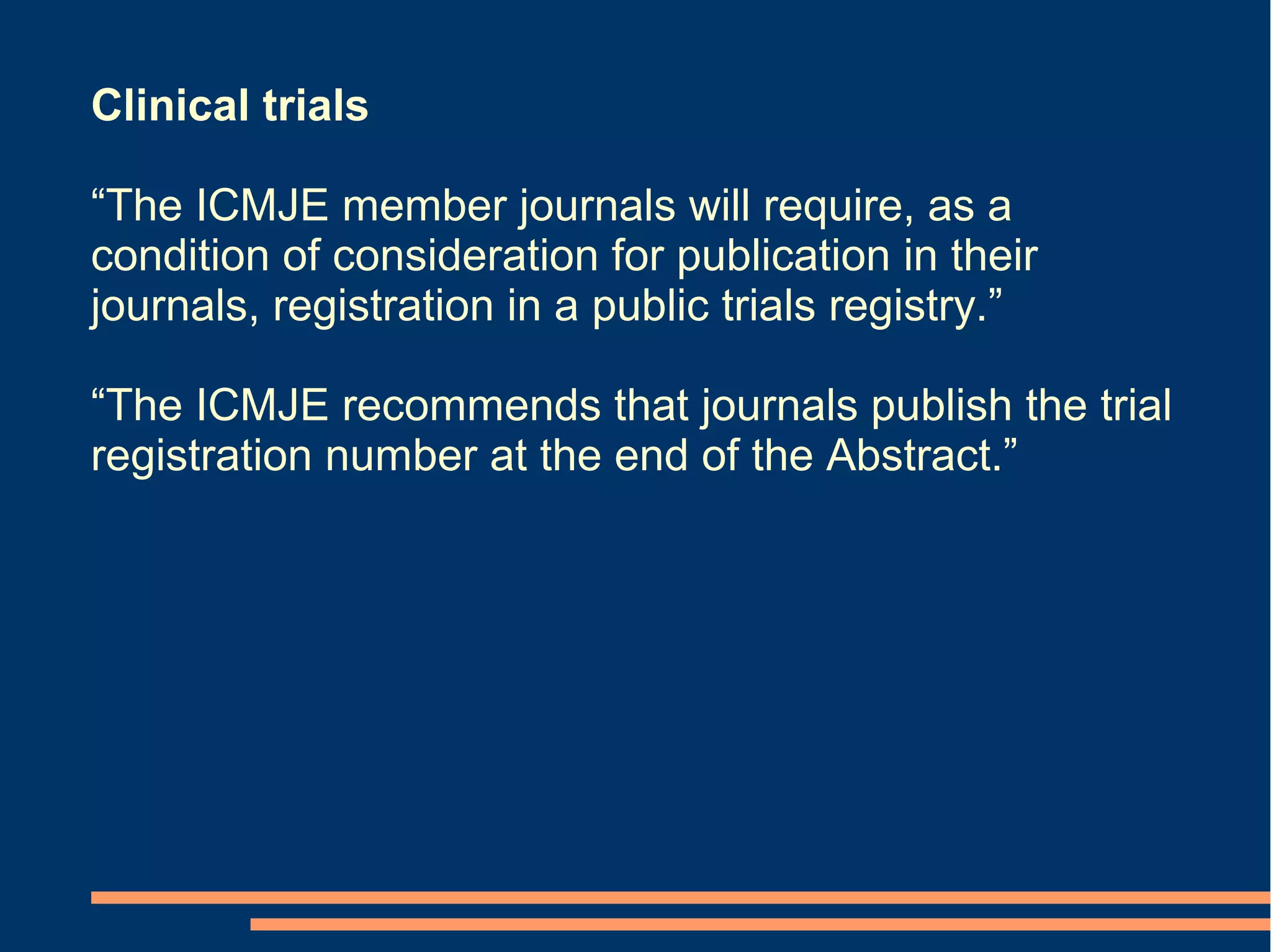 Clinical trials

“The ICMJE member journals will require, as a
condition of consideration for publication in their
journals, registration in a public trials registry.”

“The ICMJE recommends that journals publish the trial
registration number at the end of the Abstract.”
 