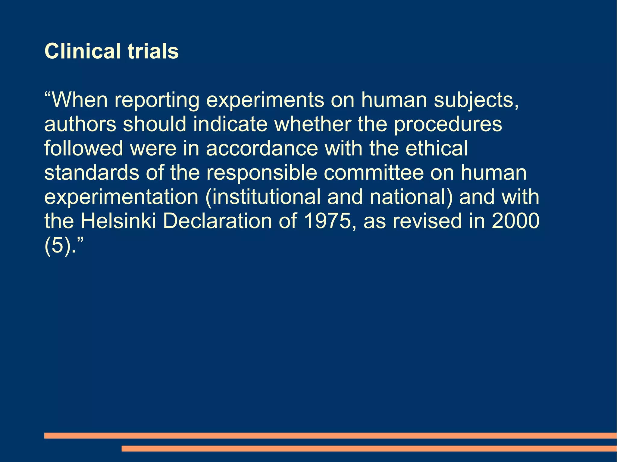 Clinical trials

“When reporting experiments on human subjects,
authors should indicate whether the procedures
followed were in accordance with the ethical
standards of the responsible committee on human
experimentation (institutional and national) and with
the Helsinki Declaration of 1975, as revised in 2000
(5).”
 