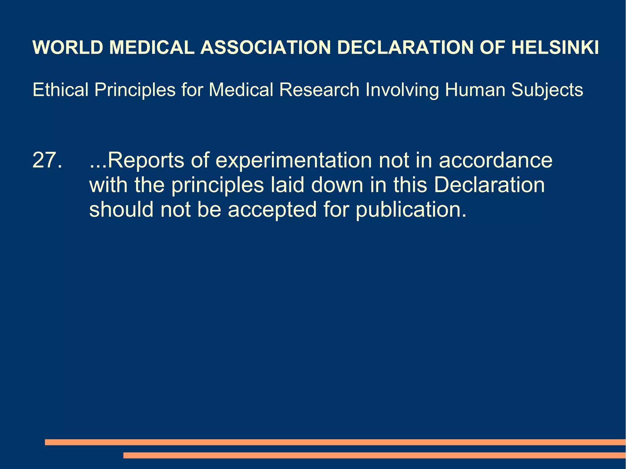 WORLD MEDICAL ASSOCIATION DECLARATION OF HELSINKI

Ethical Principles for Medical Research Involving Human Subjects


27.   ...Reports of experimentation not in accordance
      with the principles laid down in this Declaration
      should not be accepted for publication.
 