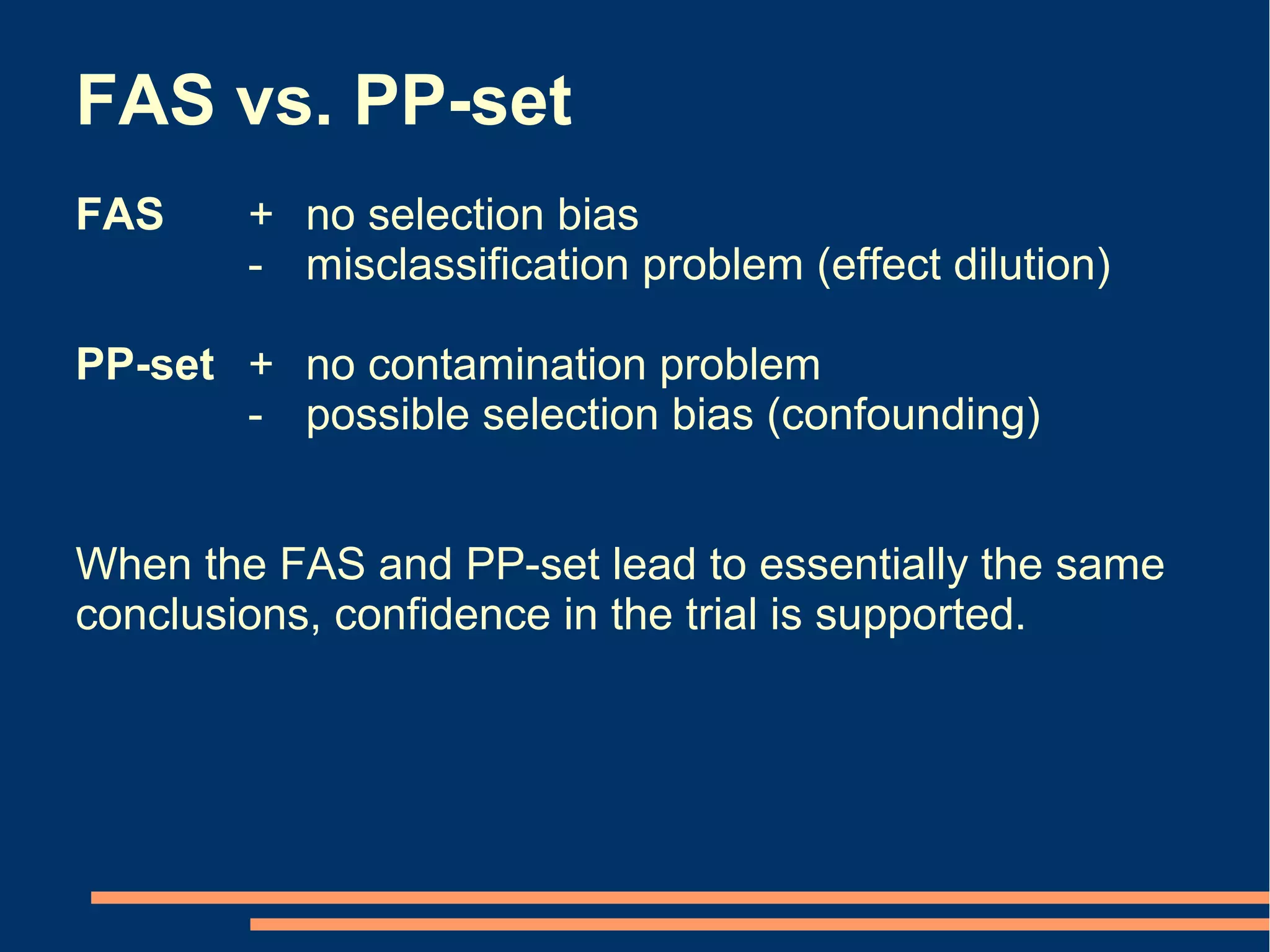 FAS vs. PP-set
FAS     + no selection bias
        - misclassification problem (effect dilution)

PP-set + no contamination problem
       - possible selection bias (confounding)


When the FAS and PP-set lead to essentially the same
conclusions, confidence in the trial is supported.
 