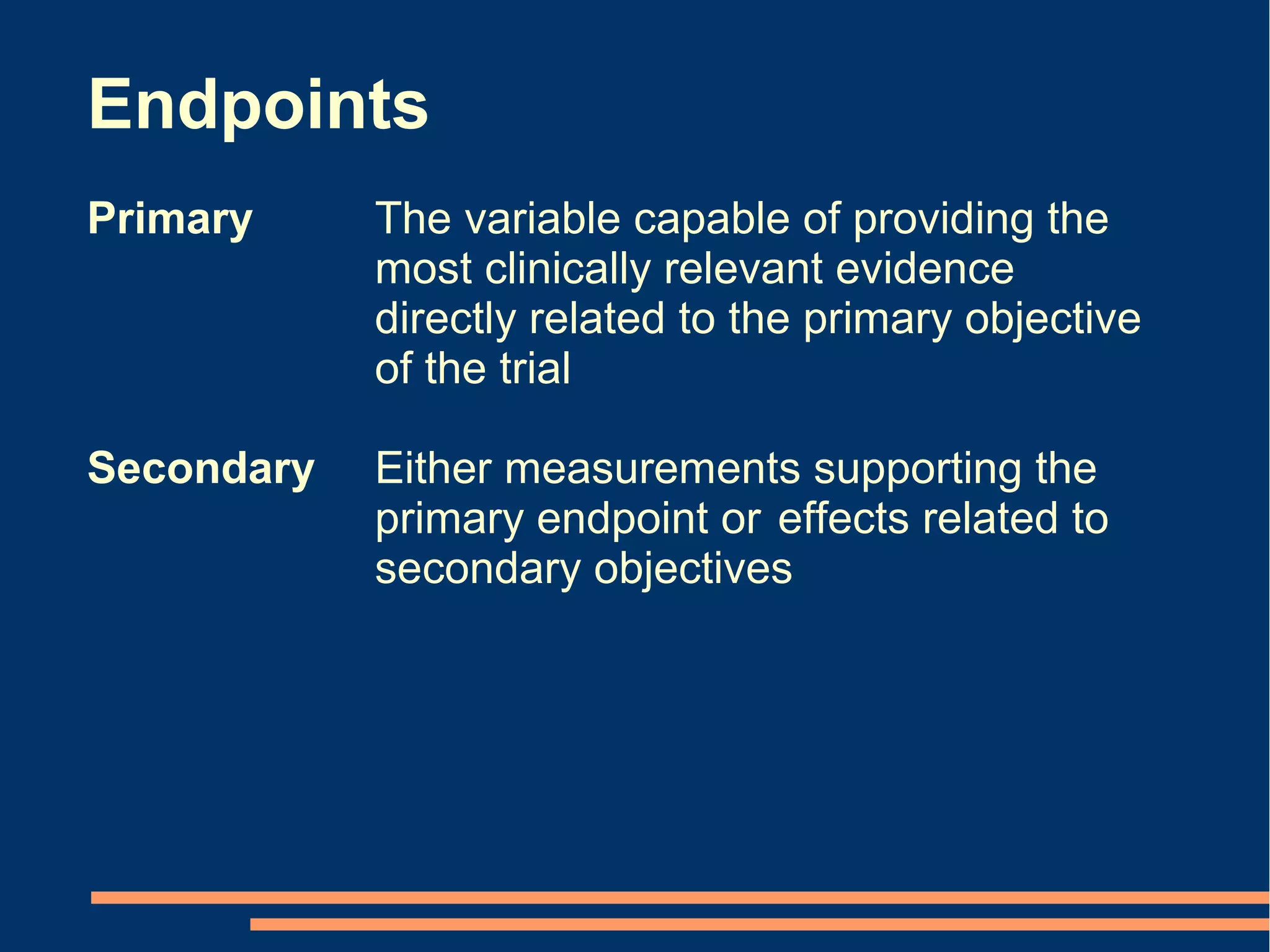 Endpoints
Primary     The variable capable of providing the
            most clinically relevant evidence
            directly related to the primary objective
            of the trial

Secondary   Either measurements supporting the
            primary endpoint or effects related to
            secondary objectives
 