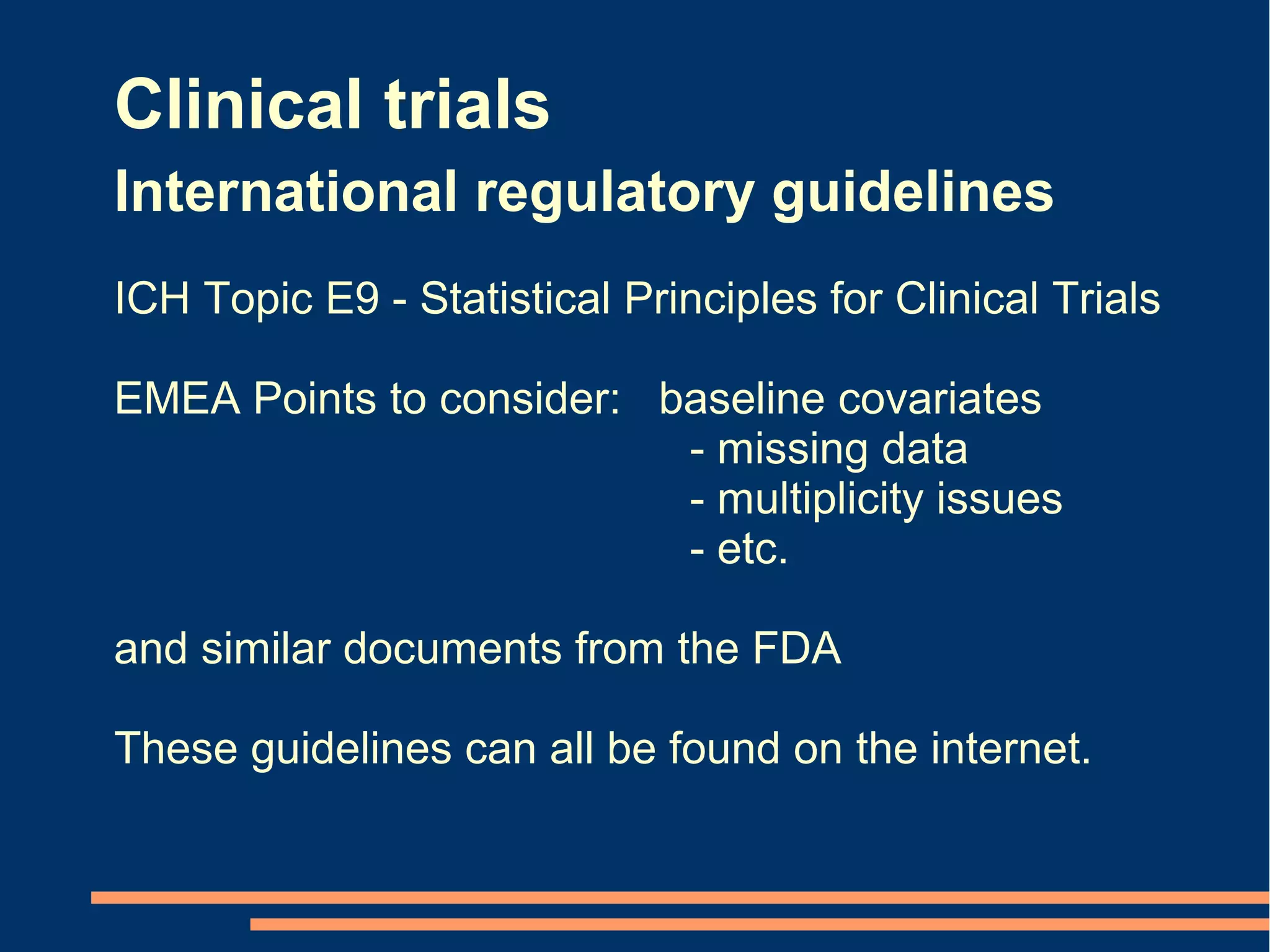 Clinical trials
International regulatory guidelines
ICH Topic E9 - Statistical Principles for Clinical Trials

EMEA Points to consider: baseline covariates
                          - missing data
                          - multiplicity issues
                          - etc.

and similar documents from the FDA

These guidelines can all be found on the internet.
 