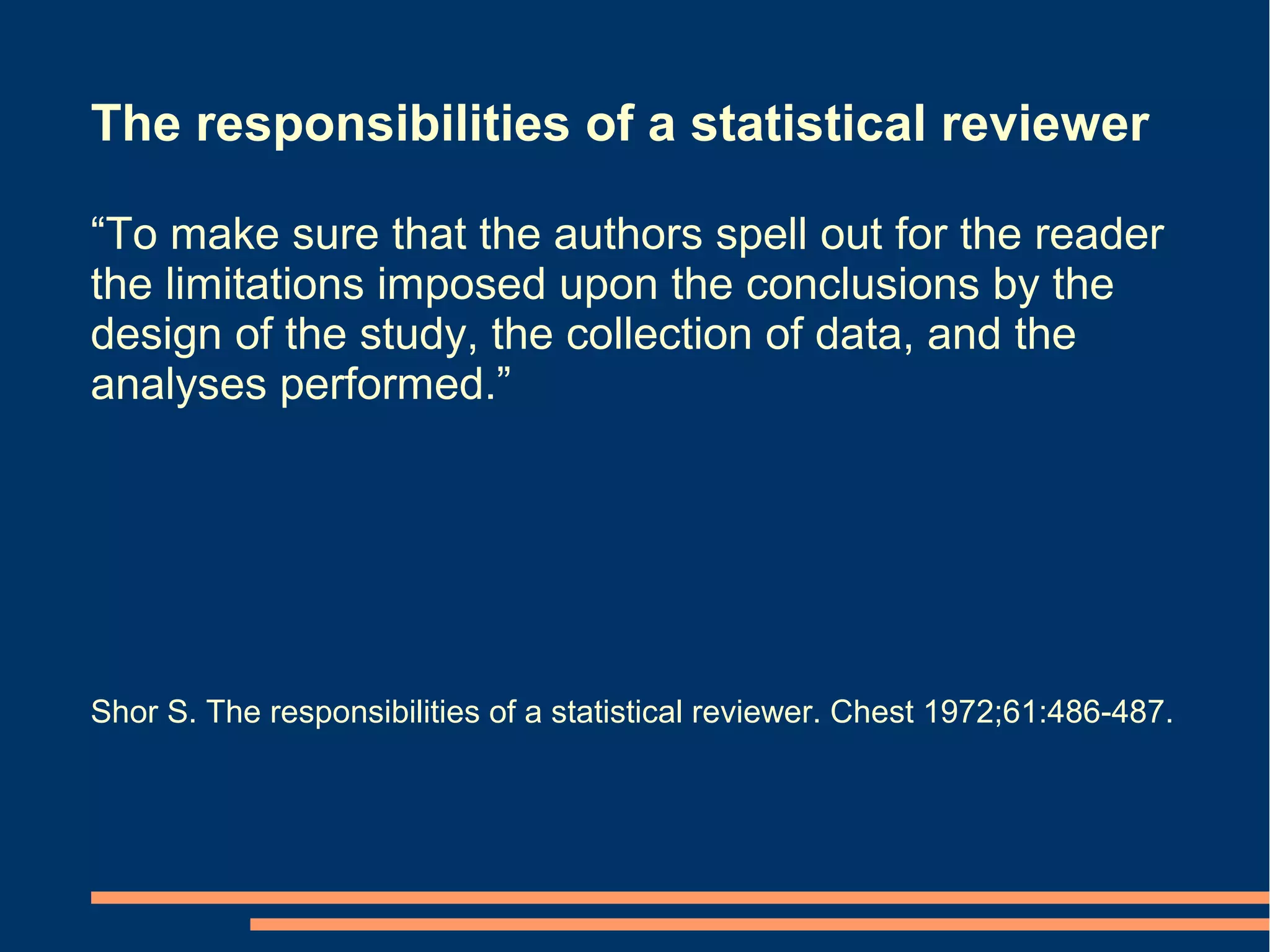The responsibilities of a statistical reviewer

“To make sure that the authors spell out for the reader
the limitations imposed upon the conclusions by the
design of the study, the collection of data, and the
analyses performed.”




Shor S. The responsibilities of a statistical reviewer. Chest 1972;61:486-487.
 