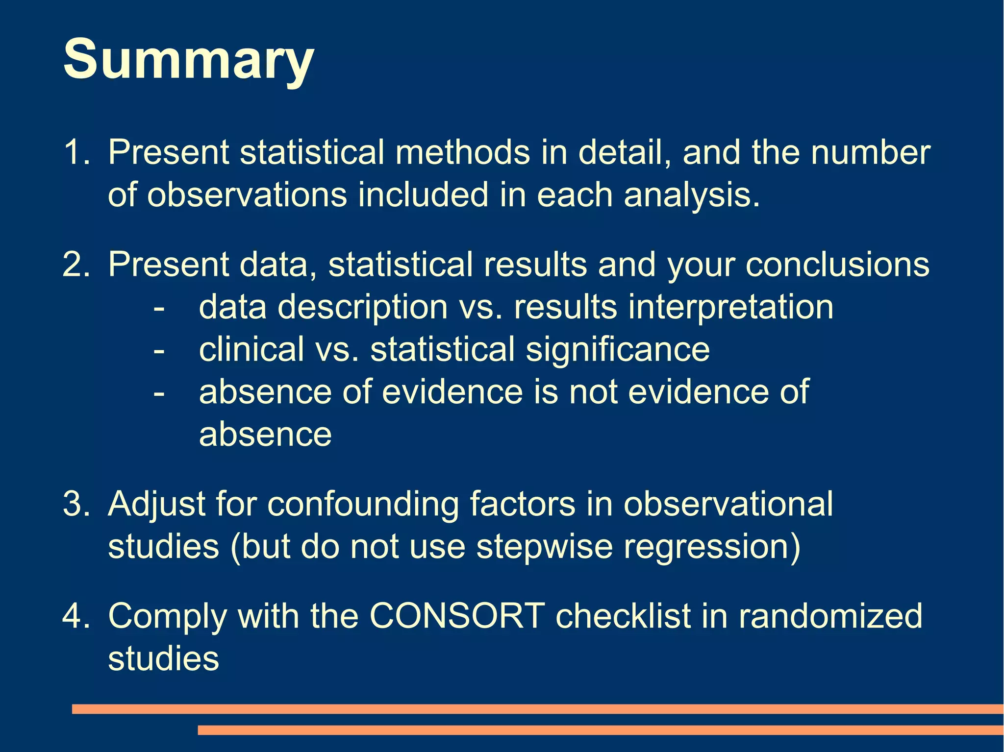 Summary
1. Present statistical methods in detail, and the number
   of observations included in each analysis.
2. Present data, statistical results and your conclusions
      - data description vs. results interpretation
      - clinical vs. statistical significance
      - absence of evidence is not evidence of
        absence
3. Adjust for confounding factors in observational
   studies (but do not use stepwise regression)
4. Comply with the CONSORT checklist in randomized
   studies
 