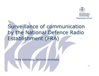 Surveillance of communication
by the National Defence Radio
Establishment (FRA)



  Mark Klamberg, doctoral candidate

                                      1
 