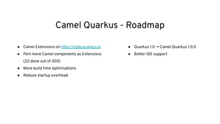 Camel Quarkus - Roadmap
● Camel Extensions on http://code.quarkus.io
● Port more Camel components as Extensions
(22 done out of 300)
● More build time optimisations
● Reduce startup overhead
● Quarkus 1.0 → Camel Quarkus 1.0.0
● Better IDE support
 