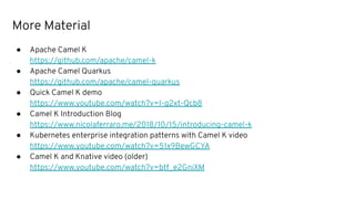 More Material
● Apache Camel K
https://github.com/apache/camel-k
● Apache Camel Quarkus
https://github.com/apache/camel-quarkus
● Quick Camel K demo
https://www.youtube.com/watch?v=I-g2xt-Qcb8
● Camel K Introduction Blog
https://www.nicolaferraro.me/2018/10/15/introducing-camel-k
● Kubernetes enterprise integration patterns with Camel K video
https://www.youtube.com/watch?v=51x9BewGCYA
● Camel K and Knative video (older)
https://www.youtube.com/watch?v=btf_e2GniXM
 
