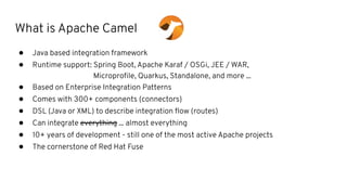 What is Apache Camel
● Java based integration framework
● Runtime support: Spring Boot, Apache Karaf / OSGi, JEE / WAR,
Microproﬁle, Quarkus, Standalone, and more ...
● Based on Enterprise Integration Patterns
● Comes with 300+ components (connectors)
● DSL (Java or XML) to describe integration ﬂow (routes)
● Can integrate everything ... almost everything
● 10+ years of development - still one of the most active Apache projects
● The cornerstone of Red Hat Fuse
 