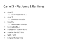 Camel 3 - Platforms & Runtimes
● Java 8
○ will be dropped later on 3.x
● Java 11
○ ﬁrst version to support
● GraalVM
○ camel-quarkus sub-project
● Spring Boot 2.x
● Standalone (camel-main)
● Apache Karaf (OSGi)
● WAR / JEE
● Eclipse Microproﬁle
 