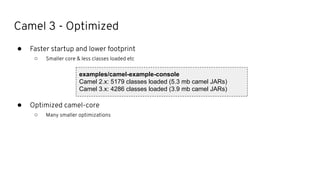 Camel 3 - Optimized
● Faster startup and lower footprint
○ Smaller core & less classes loaded etc
● Optimized camel-core
○ Many smaller optimizations
examples/camel-example-console
Camel 2.x: 5179 classes loaded (5.3 mb camel JARs)
Camel 3.x: 4286 classes loaded (3.9 mb camel JARs)
 