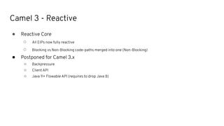 Camel 3 - Reactive
● Reactive Core
○ All EIPs now fully reactive
○ Blocking vs Non-Blocking code-paths merged into one (Non-Blocking)
● Postponed for Camel 3.x
○ Backpressure
○ Client API
○ Java 9+ Flowable API (requires to drop Java 8)
 
