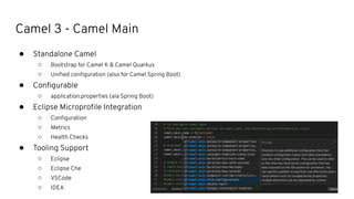 Camel 3 - Camel Main
● Standalone Camel
○ Bootstrap for Camel K & Camel Quarkus
○ Uniﬁed conﬁguration (also for Camel Spring Boot)
● Conﬁgurable
○ application.properties (ala Spring Boot)
● Eclipse Microproﬁle Integration
○ Conﬁguration
○ Metrics
○ Health Checks
● Tooling Support
○ Eclipse
○ Eclipse Che
○ VSCode
○ IDEA
 