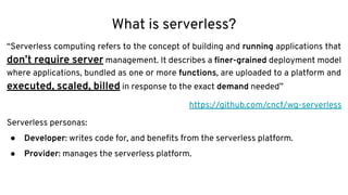 What is serverless?
“Serverless computing refers to the concept of building and running applications that
don’t require server management. It describes a ﬁner-grained deployment model
where applications, bundled as one or more functions, are uploaded to a platform and
executed, scaled, billed in response to the exact demand needed”
https://github.com/cncf/wg-serverless
Serverless personas:
● Developer: writes code for, and beneﬁts from the serverless platform.
● Provider: manages the serverless platform.
 
