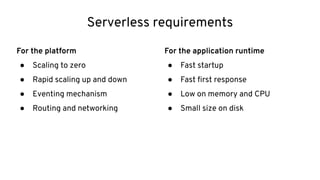 Serverless requirements
For the platform
● Scaling to zero
● Rapid scaling up and down
● Eventing mechanism
● Routing and networking
For the application runtime
● Fast startup
● Fast ﬁrst response
● Low on memory and CPU
● Small size on disk
 