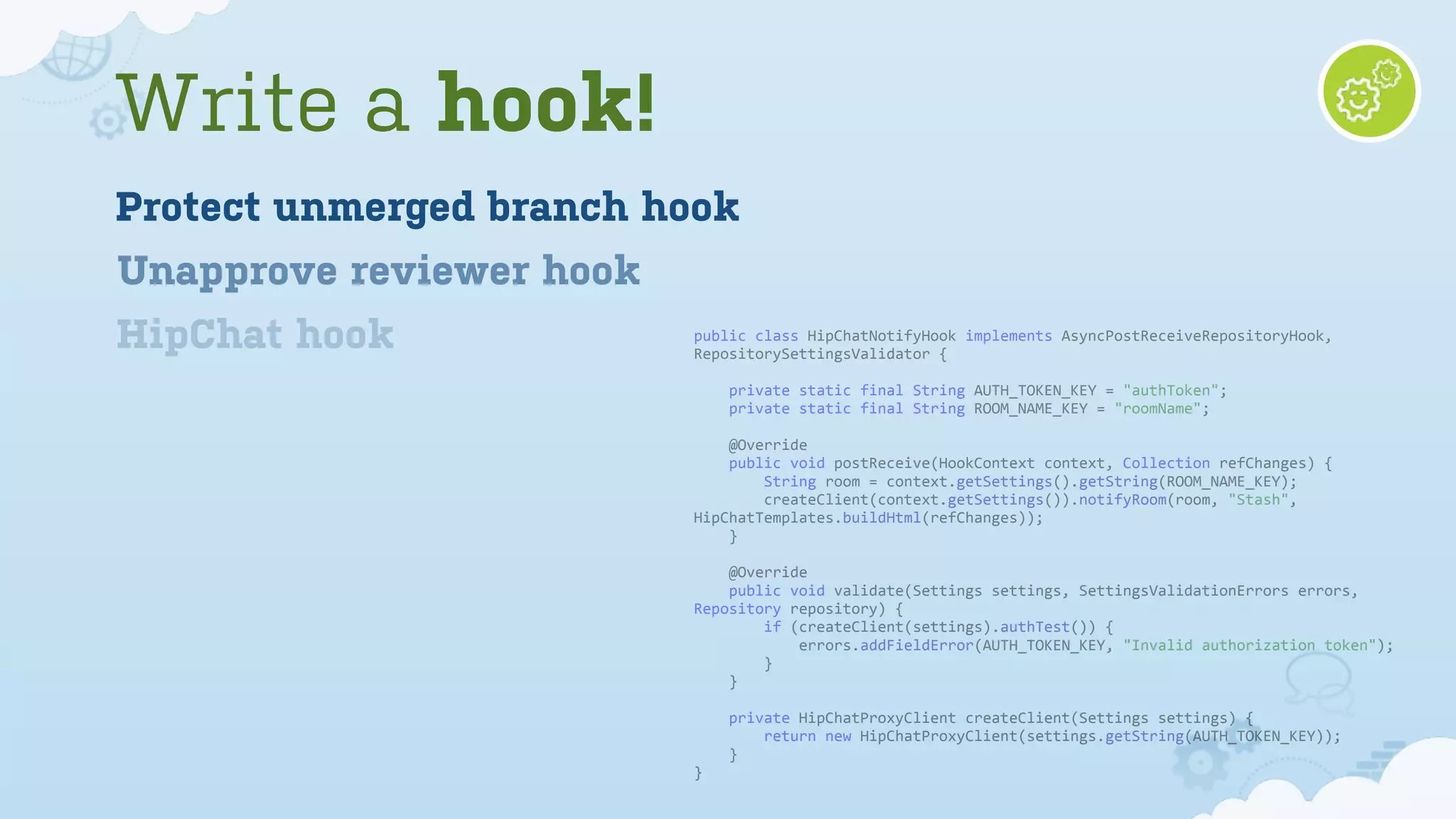 public	
  class	
  HipChatNotifyHook	
  implements	
  AsyncPostReceiveRepositoryHook,	
  
RepositorySettingsValidator	
  {
	
  	
  	
  	
  private	
  static	
  final	
  String	
  AUTH_TOKEN_KEY	
  =	
  "authToken";
	
  	
  	
  	
  private	
  static	
  final	
  String	
  ROOM_NAME_KEY	
  =	
  "roomName";
	
  	
  	
  	
  @Override
	
  	
  	
  	
  public	
  void	
  postReceive(HookContext	
  context,	
  Collection	
  refChanges)	
  {
	
  	
  	
  	
  	
  	
  	
  	
  String	
  room	
  =	
  context.getSettings().getString(ROOM_NAME_KEY);
	
  	
  	
  	
  	
  	
  	
  	
  createClient(context.getSettings()).notifyRoom(room,	
  "Stash",	
  
HipChatTemplates.buildHtml(refChanges));
	
  	
  	
  	
  }
	
  	
  	
  	
  @Override
	
  	
  	
  	
  public	
  void	
  validate(Settings	
  settings,	
  SettingsValidationErrors	
  errors,	
  
Repository	
  repository)	
  {
	
  	
  	
  	
  	
  	
  	
  	
  if	
  (createClient(settings).authTest())	
  {
	
  	
  	
  	
  	
  	
  	
  	
  	
  	
  	
  	
  errors.addFieldError(AUTH_TOKEN_KEY,	
  "Invalid	
  authorization	
  token");
	
  	
  	
  	
  	
  	
  	
  	
  }
	
  	
  	
  	
  }
	
  	
  	
  	
  private	
  HipChatProxyClient	
  createClient(Settings	
  settings)	
  {
	
  	
  	
  	
  	
  	
  	
  	
  return	
  new	
  HipChatProxyClient(settings.getString(AUTH_TOKEN_KEY));
	
  	
  	
  	
  }
}
Write a hook!
Unapprove reviewer hook
Protect unmerged branch hook
HipChat hook
 