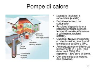 Pompe di calore Scaldare (inverno) o raffreddare (estate). Serbatoio termico nel sottosuolo. Funziona dappertutto ma richiede terminali a bassa temperatura (riscaldamento a pavimento, radianti soffitto). Quando? Nuove costruzioni o ristrutturazioni, sostituendo la caldaia a gasolio o GPL. Ammortizzamento differenza investimento in 3 anni (con detrazioni 55%). Poi risparmio 1300 euro all’anno. Con una caldaia a metano, non conviene. 