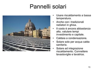 Pannelli solari Usare riscaldamento a bassa temperatura. Anche con i tradizionali radiatori in ghisa. Il costo è ancora abbastanza alto, valutare tempi investimento e capitale. Caldaia a condensazione. Solare solo per acqua calda sanitaria. Solare ad integrazione riscaldamento. Connettere lavastoviglie e lavatrice. 