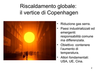 Riscaldamento globale:  il vertice di Copenhagen Riduzione gas serra. Paesi industrializzati ed emergenti: responsabilità comune ma differenziata. Obiettivo: contenere l’aumento di temperatura. Attori fondamentali: USA, UE, Cina. 