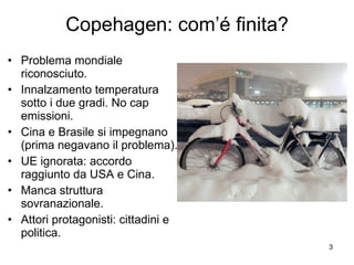 Copehagen: com’é finita? Problema mondiale riconosciuto. Innalzamento temperatura sotto i due gradi. No cap emissioni. Cina e Brasile si impegnano (prima negavano il problema). UE ignorata: accordo raggiunto da USA e Cina. Manca struttura sovranazionale. Attori protagonisti: cittadini e politica. 