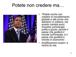Potete non credere ma… “ Potete anche non credere al riscaldamento globale e alle prove che abbiamo in materia, ma questo cambia poco: investire sull’energia pulita è giusto, perché il paese che guiderà il mondo sull’energia, è il paese che guiderà il mondo in economia” . Acidificazione oceani: a rischio la vita. 