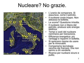 Nucleare? No grazie. L’uranio da comperare. Si esaurisce, come il petrolio. Il nucleare costa troppo. Non abbassa la bolletta. Le scorie? Questione irrisolta. Il nucleare non ci libera dal petrolio, produce solo energia elettrica. Tempi e costi del nucleare nemmeno per transizione. Efficienza energetica: più vantaggi e risparmi in bolletta. Si sprecano risorse da usare per le rinnovabili. Comperiamo tecnologia vecchia dai francesi, che non sanno a chi venderla. Ricerca per nucleare sicuro e pulito. 