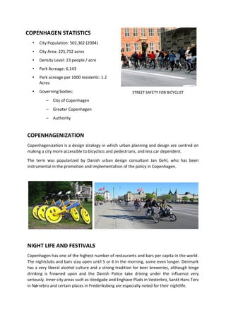 STREET SAFETY FOR BICYCLIST
COPENHAGENIZATION
Copenhagenization is a design strategy in which urban planning and design are centred on
making a city more accessible to bicyclists and pedestrians, and less car dependent.
The term was popularized by Danish urban design consultant Jan Gehl, who has been
instrumental in the promotion and implementation of the policy in Copenhagen.
NIGHT LIFE AND FESTIVALS
Copenhagen has one of the highest number of restaurants and bars per capita in the world.
The nightclubs and bars stay open until 5 or 6 in the morning, some even longer. Denmark
has a very liberal alcohol culture and a strong tradition for beer breweries, although binge
drinking is frowned upon and the Danish Police take driving under the influence very
seriously. Inner city areas such as Istedgade and Enghave Plads in Vesterbro, Sankt Hans Torv
in Nørrebro and certain places in Frederiksberg are especially noted for their nightlife.
COPENHAGEN STATISTICS
• City Population: 502,362 (2004)
• City Area: 221,712 acres
• Density Level: 23 people / acre
• Park Acreage: 6,143
• Park acreage per 1000 residents: 1.2
Acres
• Governing bodies:
– City of Copenhagen
– Greater Copenhagen
– Authority
 