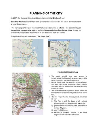 PLANNING OF THE CITY
In 1947, the Danish architects and town planners Peter Bredsdorff and
Sten Eiler Rasmussen and their team presented a new vision for the urban development of
greater Copenhagen
The front page of the plan visualised the future urban areas as a hand – the palm resting on
the existing compact city centre, and the fingers pointing along future cities, draped on
infrastructural corridors that radiated in five directions from the centre
The plan was logically nicknamed “The Finger Plan”.
1. The public should have easy access to
infrastructural facilities such as green spaces, bike
paths, commuter trains and motorways.
2. People should have the possibility to enjoy forests
and lakes, agricultural landscapes, rivers, streams
and fjords and still beneﬁt from the close proximity
to the city centre.
3. The form of the Five Finger Plan makes traffic and
transportation of people and goods a much easier
task.
4. The Five Finger Plan has steered growth for almost
60 years
i) The Plan is still the basis of all regional
planning - almost 60 years old. expecting
ii) growth of inhabitants >10.000 people/year
in next 20 years.
iii) add 75,000 homes
iv) extend or thicken “ﬁngers “– w/ same
degree of infrastructural facilities.
PRINCIPLES OF FINGER PLANPRINCIPLES OF FINGER PLAN
 