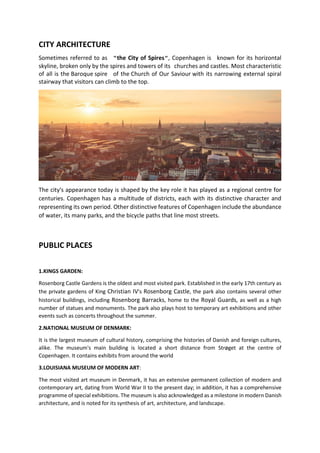 CITY ARCHITECTURE
Sometimes referred to as "the City of Spires", Copenhagen is known for its horizontal
skyline, broken only by the spires and towers of its churches and castles. Most characteristic
of all is the Baroque spire of the Church of Our Saviour with its narrowing external spiral
stairway that visitors can climb to the top.
The city's appearance today is shaped by the key role it has played as a regional centre for
centuries. Copenhagen has a multitude of districts, each with its distinctive character and
representing its own period. Other distinctive features of Copenhagen include the abundance
of water, its many parks, and the bicycle paths that line most streets.
PUBLIC PLACES
1.KINGS GARDEN:
Rosenborg Castle Gardens is the oldest and most visited park. Established in the early 17th century as
the private gardens of King Christian IV's Rosenborg Castle, the park also contains several other
historical buildings, including Rosenborg Barracks, home to the Royal Guards, as well as a high
number of statues and monuments. The park also plays host to temporary art exhibitions and other
events such as concerts throughout the summer.
2.NATIONAL MUSEUM OF DENMARK:
It is the largest museum of cultural history, comprising the histories of Danish and foreign cultures,
alike. The museum's main building is located a short distance from Strøget at the centre of
Copenhagen. It contains exhibits from around the world
3.LOUISIANA MUSEUM OF MODERN ART:
The most visited art museum in Denmark, it has an extensive permanent collection of modern and
contemporary art, dating from World War II to the present day; in addition, it has a comprehensive
programme of special exhibitions. The museum is also acknowledged as a milestone in modern Danish
architecture, and is noted for its synthesis of art, architecture, and landscape.
 