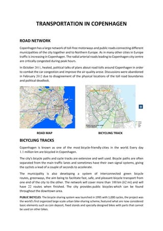 TRANSPORTATION IN COPENHAGEN
ROAD NETWORK
Copenhagen has a large network of toll-free motorways and public roads connecting different
municipalities of the city together and to Northern Europe. As in many other cities in Europe
traffic is increasing in Copenhagen. The radial arterial roads leading to Copenhagen city centre
are critically congested during peak hours.
In October 2011, heated, political talks of plans about road tolls around Copenhagen in order
to combat the car congestion and improve the air quality arose. Discussions were abandoned
in February 2012 due to disagreement of the physical locations of the toll road boundaries
and political deadlock.
ROAD MAP BICYCLING TRACK
BICYCLING TRACKS
Copenhagen is known as one of the most bicycle-friendly cities in the world. Every day
1.1 million km are bicycled in Copenhagen.
The city's bicycle paths and cycle tracks are extensive and well used. Bicycle paths are often
separated from the main traffic lanes and sometimes have their own signal systems, giving
the cyclists a lead of a couple of seconds to accelerate.
The municipality is also developing a system of interconnected green bicycle
routes, greenways, the aim being to facilitate fast, safe, and pleasant bicycle transport from
one end of the city to the other. The network will cover more than 100 km (62 mi) and will
have 22 routes when finished. The city provides public bicycles which can be found
throughout the downtown area.
PUBLIC BICYCLES: The bicycle sharing system was launched in 1995 with 1,000 cycles, the project was
the world's first organized large-scale urban bike-sharing scheme, featured what are now considered
basic elements such as coin deposit, fixed stands and specially designed bikes with parts that cannot
be used on other bikes.
 