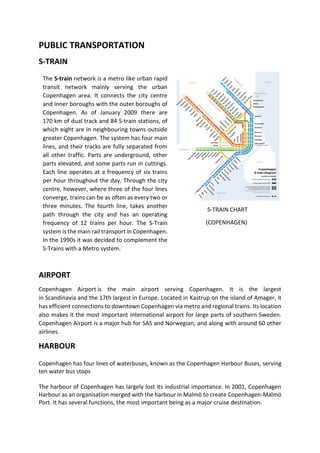 PUBLIC TRANSPORTATION
S-TRAIN
S-TRAIN CHART
(COPENHAGEN)
AIRPORT
Copenhagen Airport is the main airport serving Copenhagen. It is the largest
in Scandinavia and the 17th largest in Europe. Located in Kastrup on the island of Amager, it
has efficient connections to downtown Copenhagen via metro and regional trains. Its location
also makes it the most important international airport for large parts of southern Sweden.
Copenhagen Airport is a major hub for SAS and Norwegian, and along with around 60 other
airlines.
HARBOUR
Copenhagen has four lines of waterbuses, known as the Copenhagen Harbour Buses, serving
ten water bus stops
The harbour of Copenhagen has largely lost its industrial importance. In 2001, Copenhagen
Harbour as an organisation merged with the harbour in Malmö to create Copenhagen-Malmö
Port. It has several functions, the most important being as a major cruise destination.
The S-train network is a metro like urban rapid
transit network mainly serving the urban
Copenhagen area. It connects the city centre
and inner boroughs with the outer boroughs of
Copenhagen. As of January 2009 there are
170 km of dual track and 84 S-train stations, of
which eight are in neighbouring towns outside
greater Copenhagen. The system has four main
lines, and their tracks are fully separated from
all other traffic. Parts are underground, other
parts elevated, and some parts run in cuttings.
Each line operates at a frequency of six trains
per hour throughout the day. Through the city
centre, however, where three of the four lines
converge, trains can be as often as every two or
three minutes. The fourth line, takes another
path through the city and has an operating
frequency of 12 trains per hour. The S-Train
system is the main rail transport in Copenhagen.
In the 1990s it was decided to complement the
S-Trains with a Metro system.
 