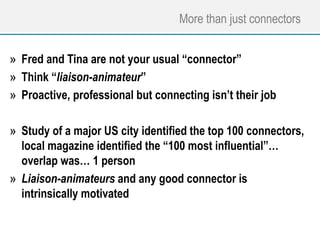 More than just connectors
» Fred and Tina are not your usual “connector”
» Think “liaison-animateur”
» Proactive, professional but connecting isn’t their job
» Study of a major US city identified the top 100 connectors,
local magazine identified the “100 most influential”…
overlap was… 1 person
» Liaison-animateurs and any good connector is
intrinsically motivated
 