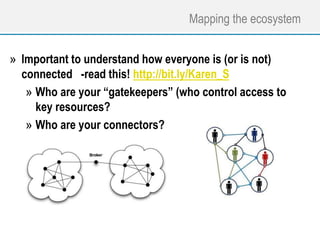 Mapping the ecosystem
» Important to understand how everyone is (or is not)
connected -read this! http://bit.ly/Karen_S
» Who are your “gatekeepers” (who control access to
key resources?
» Who are your connectors?
 