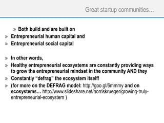 Great startup communities…
» Both build and are built on
» Entrepreneurial human capital and
» Entrepreneurial social capital
» In other words,
» Healthy entrepreneurial ecosystems are constantly providing ways
to grow the entrepreneurial mindset in the community AND they
» Constantly “defrag” the ecosystem itself!
» (for more on the DEFRAG model: http://goo.gl/6mmmy and on
ecosystems… http://www.slideshare.net/norriskrueger/growing-truly-
entrepreneurial-ecosystem )
 