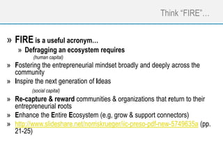 Think “FIRE”…
» FIRE is a useful acronym…
» Defragging an ecosystem requires
(human capital)
» Fostering the entrepreneurial mindset broadly and deeply across the
community
» Inspire the next generation of Ideas
(social capital)
» Re-capture & reward communities & organizations that return to their
entrepreneurial roots
» Enhance the Entire Ecosystem (e.g, grow & support connectors)
» http://www.slideshare.net/norriskrueger/iic-preso-pdf-new-5749635a (pp.
21-25)
 